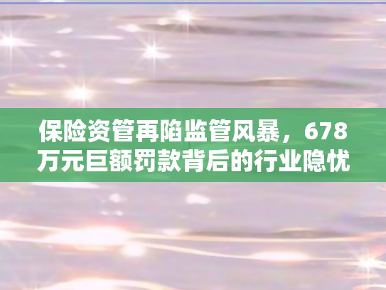 保险资管再陷监管风暴，678万元巨额罚款背后的行业隐忧与变革