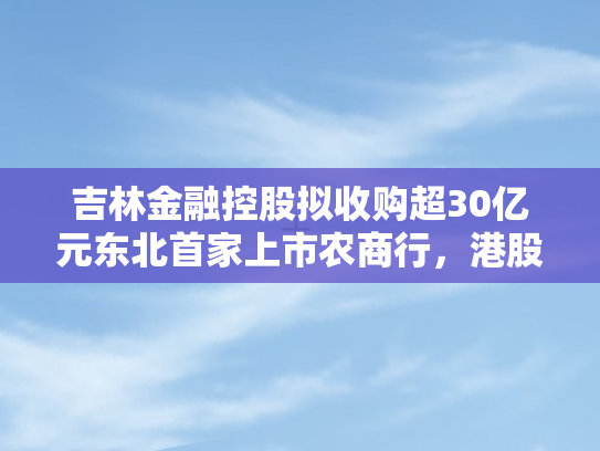 吉林金融控股拟收购超30亿元东北首家上市农商行，港股退市猜想引关注
