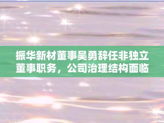振华新材董事吴勇辞任非独立董事职务，公司治理结构面临新调整
