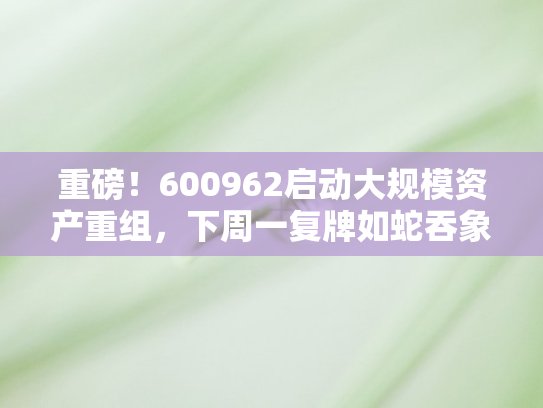 重磅！600962启动大规模资产重组，下周一复牌如蛇吞象大计引市场瞩目