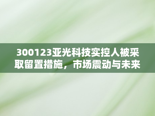 300123亚光科技实控人被采取留置措施，市场震动与未来走向