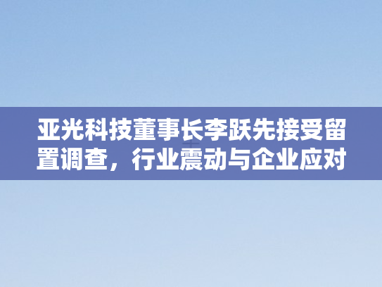 亚光科技董事长李跃先接受留置调查，行业震动与企业应对之思