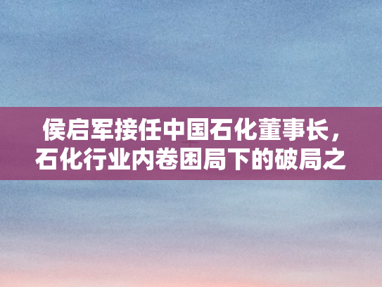 侯启军接任中国石化董事长	，石化行业内卷困局下的破局之道