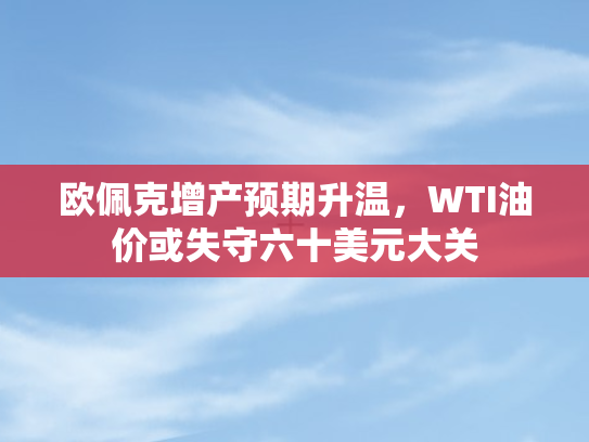 欧佩克增产预期升温，WTI油价或失守六十美元大关