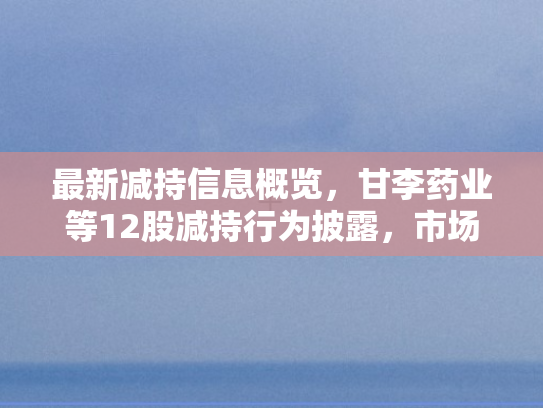 最新减持信息概览，甘李药业等12股减持行为披露	，市场静观7月4日A股增持动向