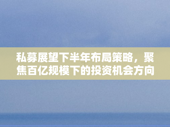 私募展望下半年布局策略，聚焦百亿规模下的投资机会方向