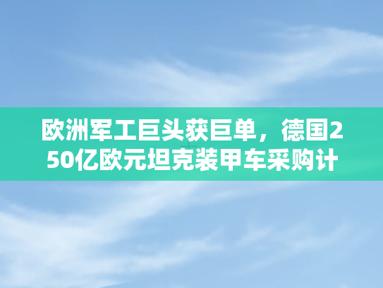 欧洲军工巨头获巨单，德国250亿欧元坦克装甲车采购计划背后的战略考量