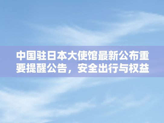 中国驻日本大使馆最新公布重要提醒公告，安全出行与权益保障指南