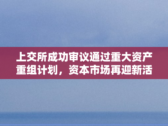 上交所成功审议通过重大资产重组计划	，资本市场再迎新活力