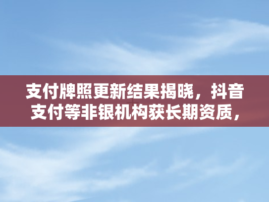 支付牌照更新结果揭晓	，抖音支付等非银机构获长期资质，行业格局生变