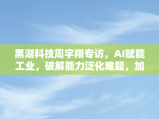 黑湖科技周宇翔专访，AI赋能工业，破解能力泛化难题	，加速应用落地