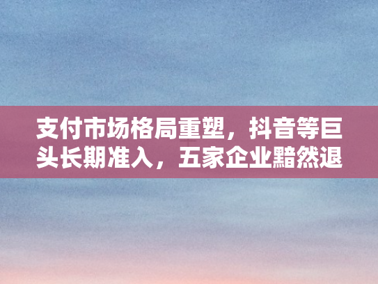 支付市场格局重塑，抖音等巨头长期准入	，五家企业黯然退场新观察