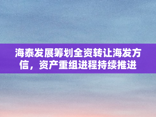 海泰发展筹划全资转让海发方信	，资产重组进程持续推进