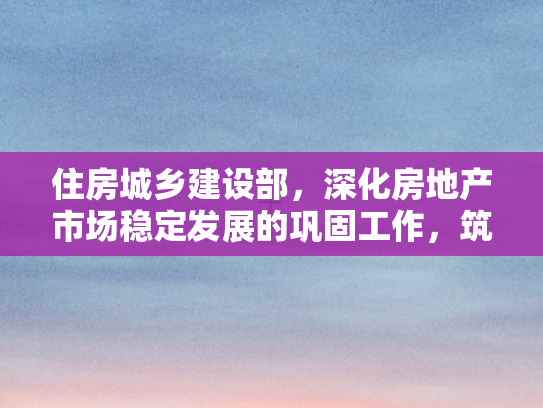 住房城乡建设部，深化房地产市场稳定发展的巩固工作，筑牢民生基石