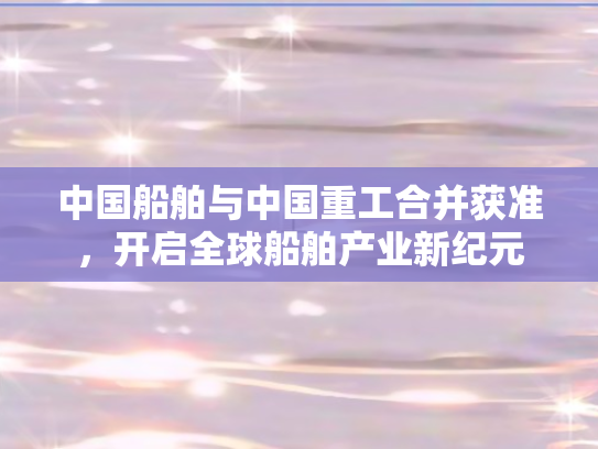 中国船舶与中国重工合并获准，开启全球船舶产业新纪元