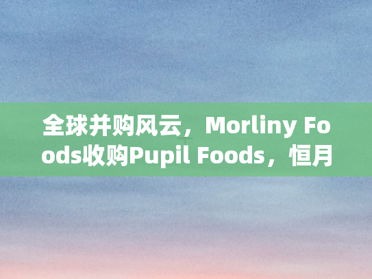 全球并购风云，Morliny Foods收购Pupil Foods	，恒月控股布局东南亚