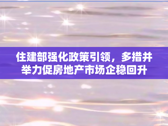 住建部强化政策引领，多措并举力促房地产市场企稳回升