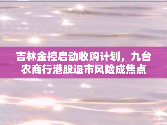 吉林金控启动收购计划，九台农商行港股退市风险成焦点