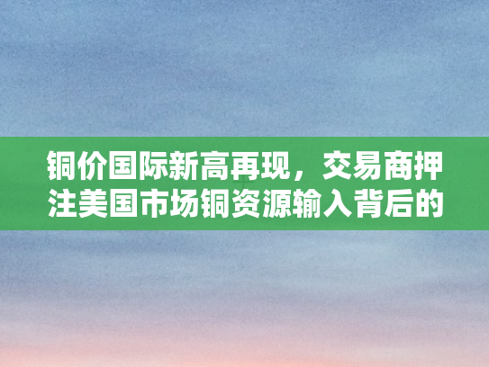 铜价国际新高再现，交易商押注美国市场铜资源输入背后的逻辑与影响