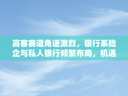 高客赛道角逐激烈，银行系险企与私人银行频繁布局	，机遇与挑战并存