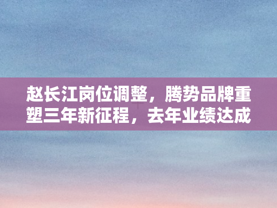 赵长江岗位调整，腾势品牌重塑三年新征程	，去年业绩达成率逾六成