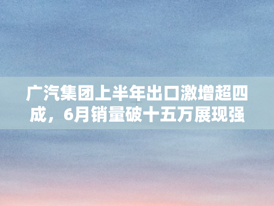 广汽集团上半年出口激增超四成	，6月销量破十五万展现强劲动能