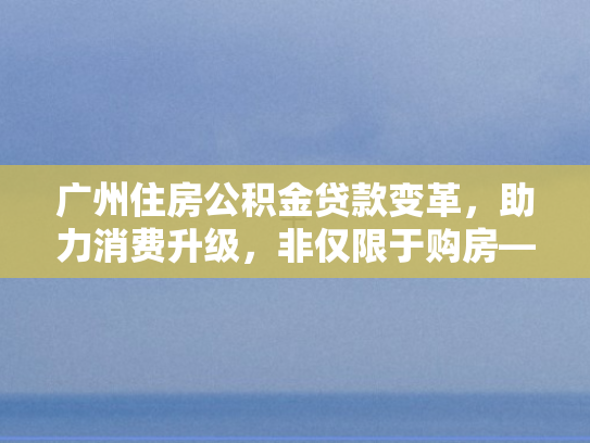 广州住房公积金贷款变革，助力消费升级，非仅限于购房—商转公新政策深度解析