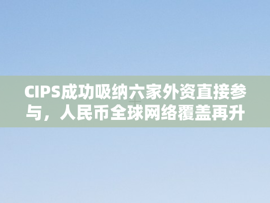 CIPS成功吸纳六家外资直接参与，人民币全球网络覆盖再升级
