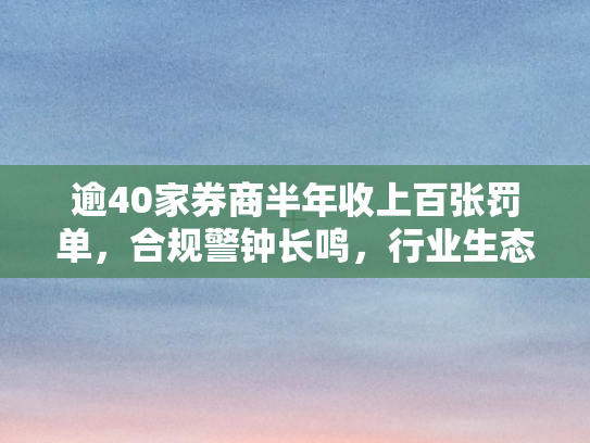 逾40家券商半年收上百张罚单	，合规警钟长鸣，行业生态待重塑