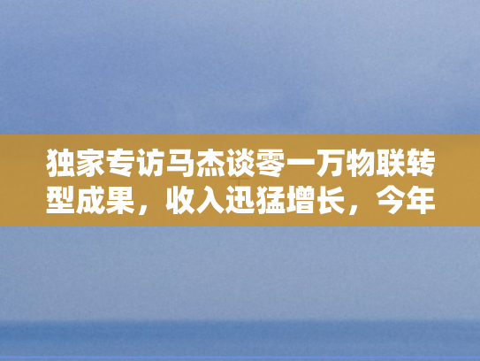 独家专访马杰谈零一万物联转型成果，收入迅猛增长	，今年增长幅度将翻倍跃升
