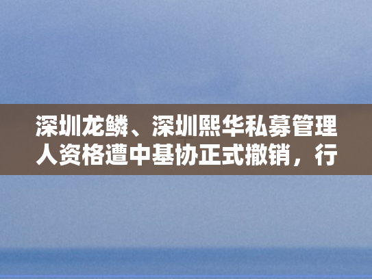 深圳龙鳞、深圳熙华私募管理人资格遭中基协正式撤销，行业监管再升级