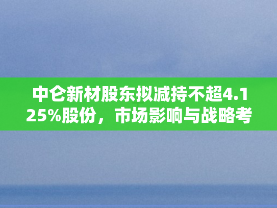 中仑新材股东拟减持不超4.125%股份	，市场影响与战略考量深度剖析