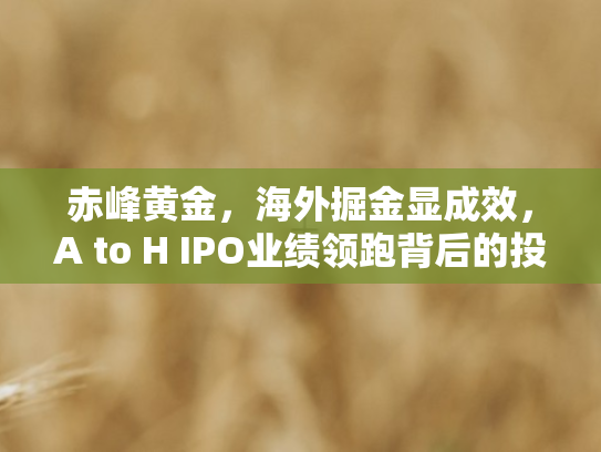 赤峰黄金，海外掘金显成效	，A to H IPO业绩领跑背后的投资密码