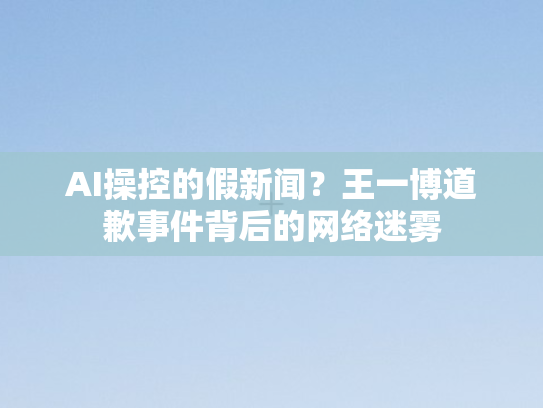 AI操控的假新闻？王一博道歉事件背后的网络迷雾