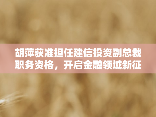 胡萍获准担任建信投资副总裁职务资格，开启金融领域新征程