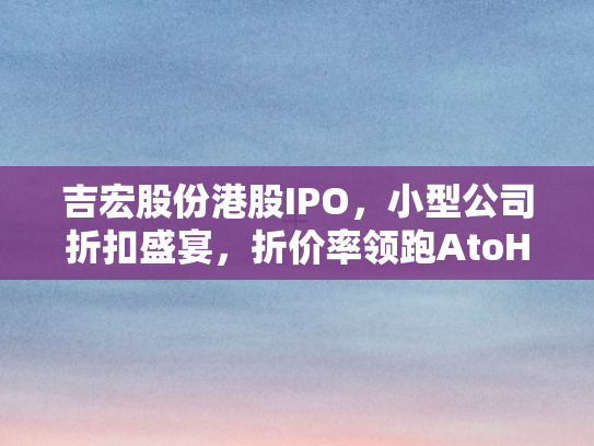 吉宏股份港股IPO，小型公司折扣盛宴	，折价率领跑AtoH赛道