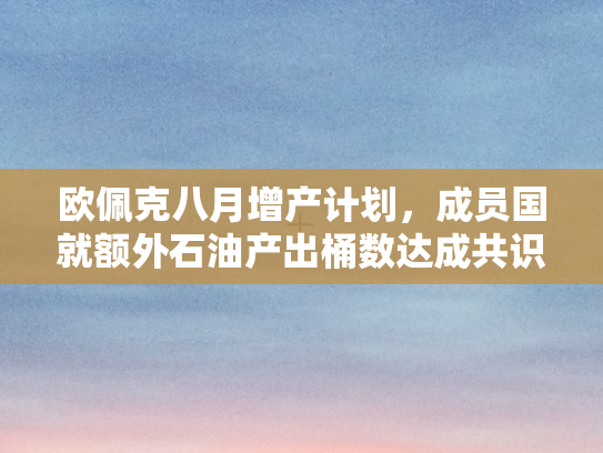 欧佩克八月增产计划，成员国就额外石油产出桶数达成共识