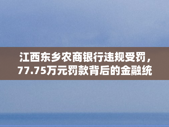 江西东乡农商银行违规受罚，77.75万元罚款背后的金融统计治理启示