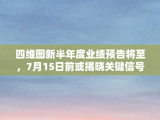 四维图新半年度业绩预告将至，7月15日前或揭晓关键信号