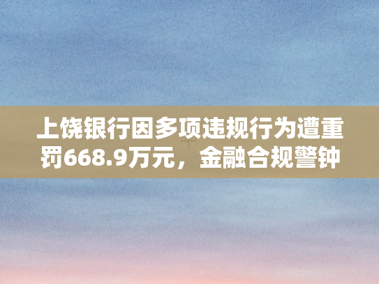 上饶银行因多项违规行为遭重罚668.9万元，金融合规警钟再响