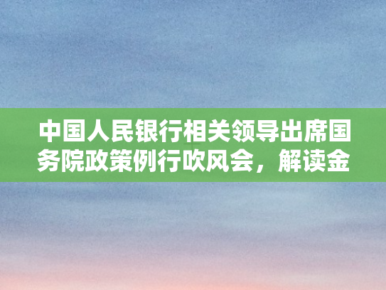 中国人民银行相关领导出席国务院政策例行吹风会，解读金融政策新动向