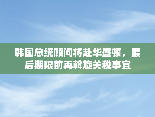 韩国总统顾问将赴华盛顿，最后期限前再斡旋关税事宜