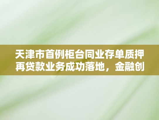 天津市首例柜台同业存单质押再贷款业务成功落地，金融创新助力实体经济新发展