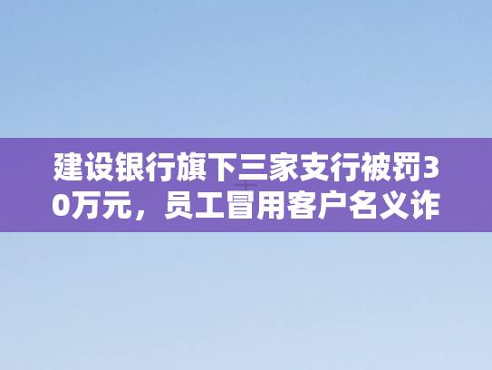 建设银行旗下三家支行被罚30万元，员工冒用客户名义诈骗案引发行业震动