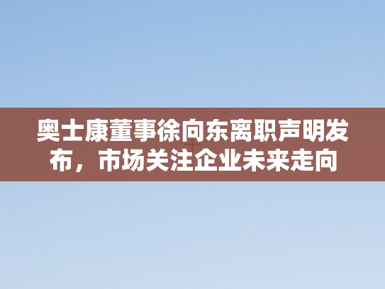 奥士康董事徐向东离职声明发布，市场关注企业未来走向