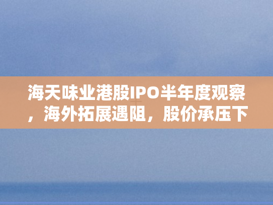 海天味业港股IPO半年度观察	，海外拓展遇阻，股价承压下行