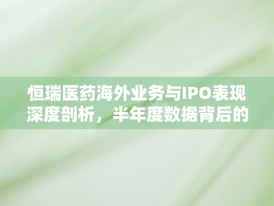 恒瑞医药海外业务与IPO表现深度剖析，半年度数据背后的战略挑战与机遇