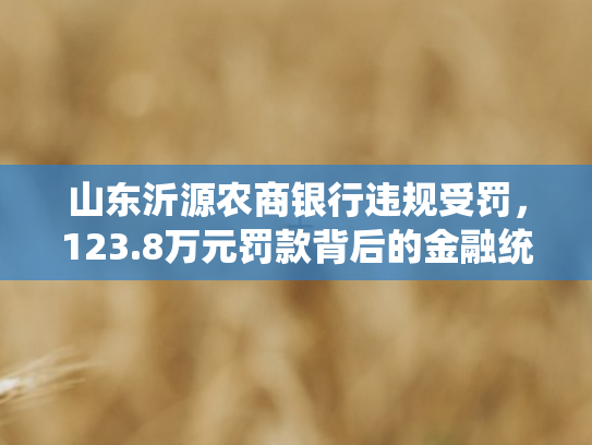 山东沂源农商银行违规受罚，123.8万元罚款背后的金融统计合规警示