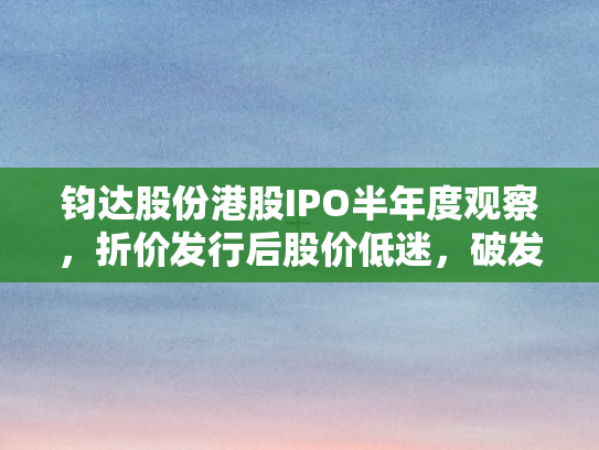 钧达股份港股IPO半年度观察，折价发行后股价低迷	，破发幅度达48%的困境与反思