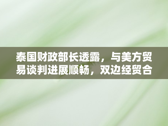 泰国财政部长透露，与美方贸易谈判进展顺畅	，双边经贸合作迎来新契机